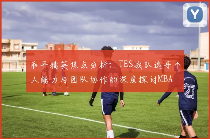和平精英焦点分析：TES战队选手个人能力与团队协作的深度探讨MBA