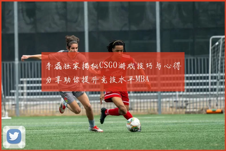 李磊独家揭秘CSGO游戏技巧与心得分享助你提升竞技水平MBA