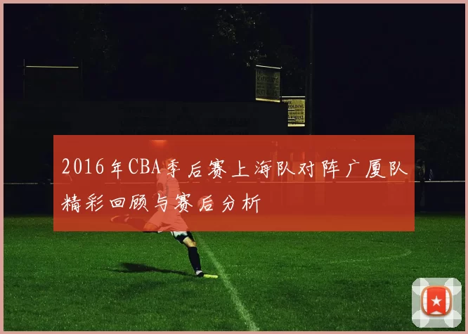 2016年CBA季后赛上海队对阵广厦队精彩回顾与赛后分析