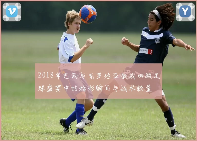 2018年巴西与克罗地亚激战回顾足球盛宴中的精彩瞬间与战术较量