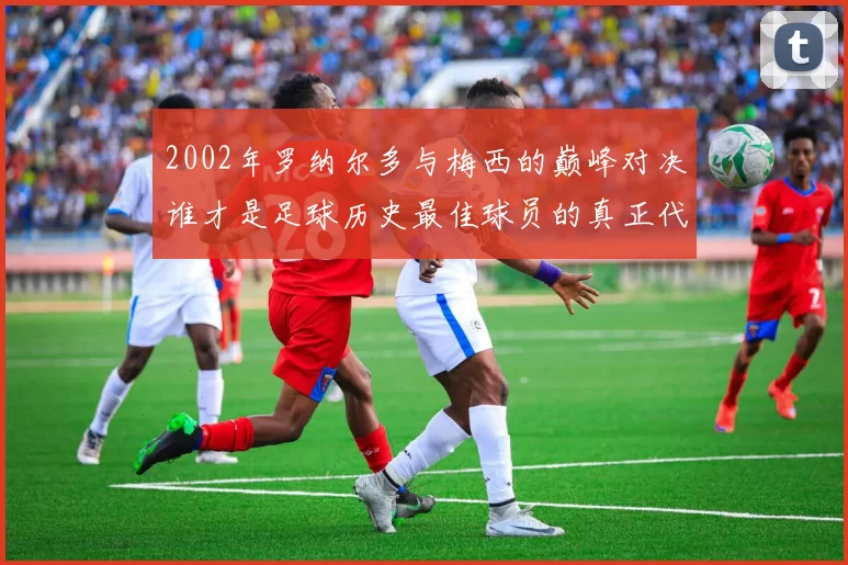 2002年罗纳尔多与梅西的巅峰对决谁才是足球历史最佳球员的真正代表