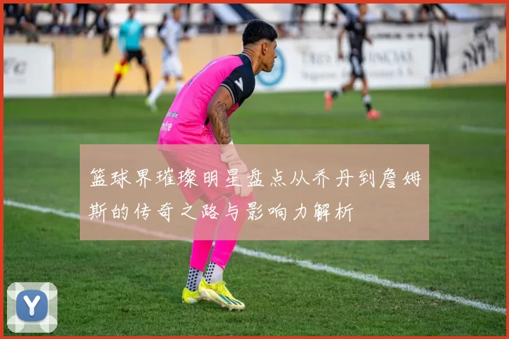 篮球界璀璨明星盘点从乔丹到詹姆斯的传奇之路与影响力解析