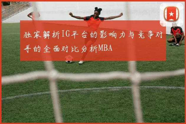 独家解析IG平台的影响力与竞争对手的全面对比分析MBA