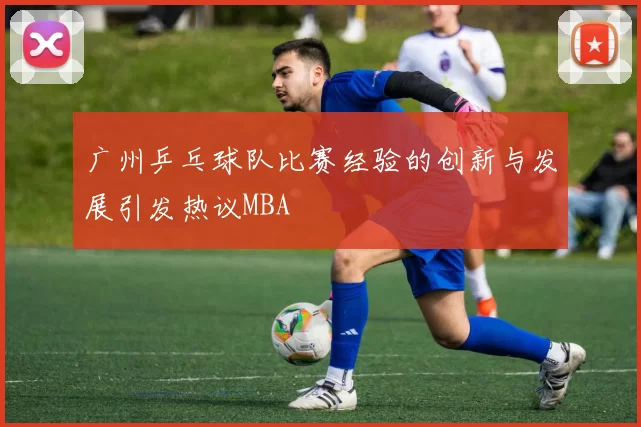 广州乒乓球队比赛经验的创新与发展引发热议MBA