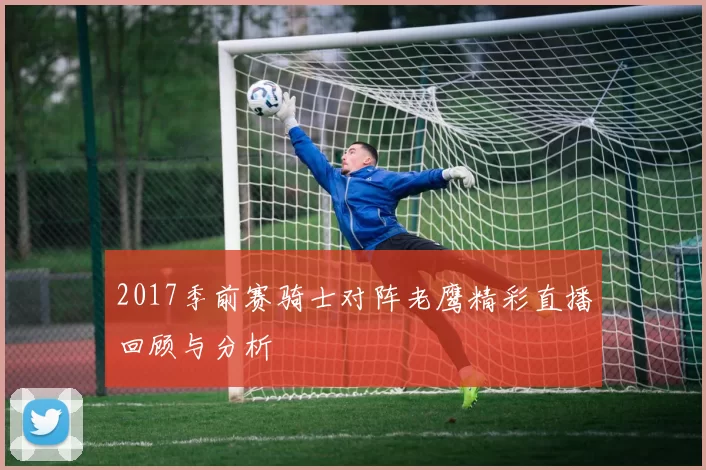 2017季前赛骑士对阵老鹰精彩直播回顾与分析