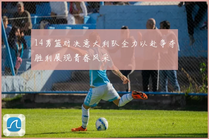 14男篮对决意大利队全力以赴争夺胜利展现青春风采