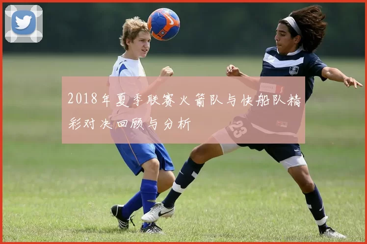 2018年夏季联赛火箭队与快船队精彩对决回顾与分析