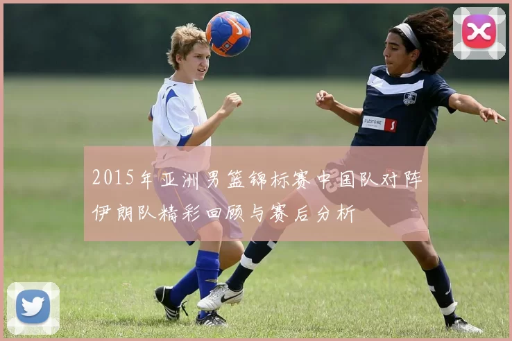 2015年亚洲男篮锦标赛中国队对阵伊朗队精彩回顾与赛后分析