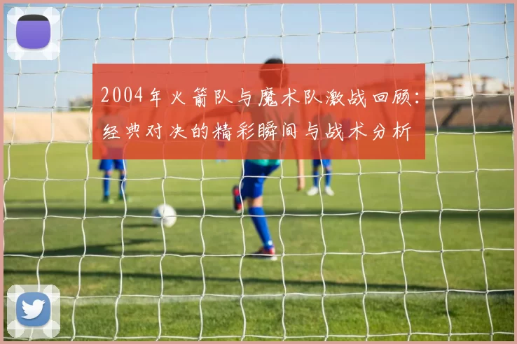 2004年火箭队与魔术队激战回顾：经典对决的精彩瞬间与战术分析